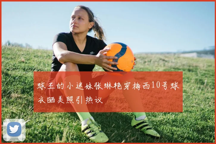球王的小迷妹张琳艳穿梅西10号球衣晒美照引热议
