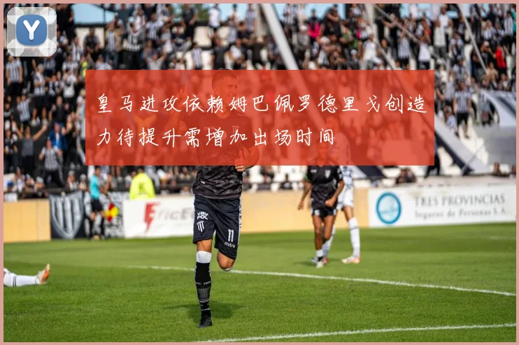 皇马进攻依赖姆巴佩罗德里戈创造力待提升需增加出场时间