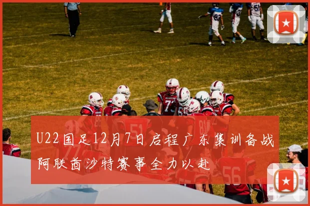 U22国足12月7日启程广东集训备战阿联酋沙特赛事全力以赴