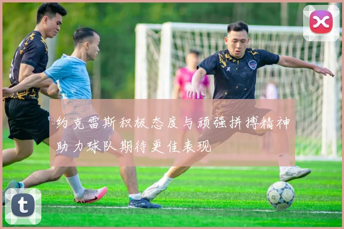 约克雷斯积极态度与顽强拼搏精神助力球队期待更佳表现
