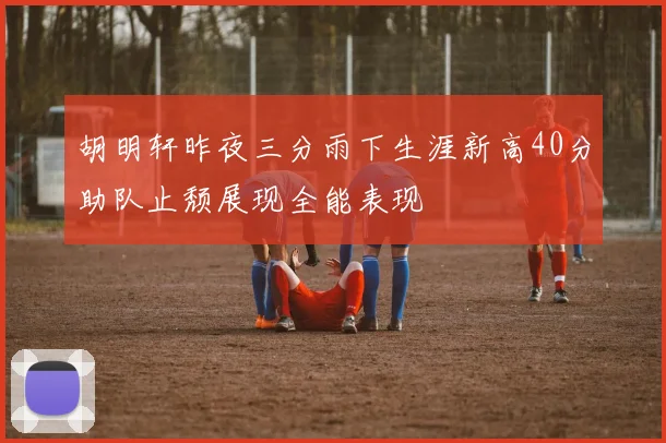 胡明轩昨夜三分雨下生涯新高40分助队止颓展现全能表现