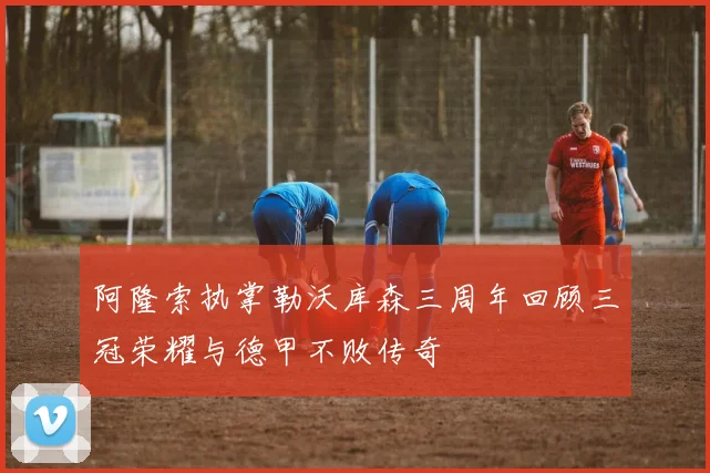 阿隆索执掌勒沃库森三周年回顾三冠荣耀与德甲不败传奇