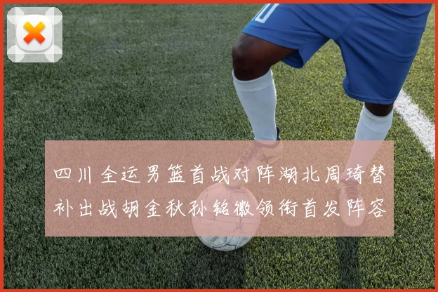 四川全运男篮首战对阵湖北周琦替补出战胡金秋孙铭徽领衔首发阵容