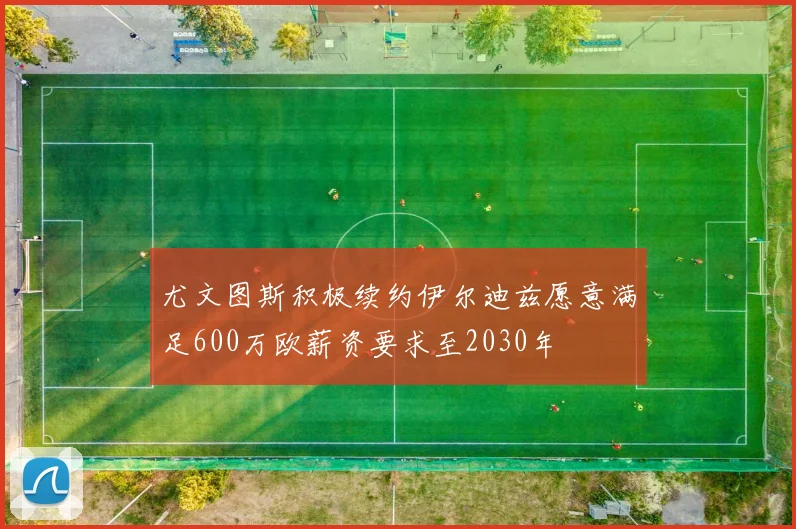 尤文图斯积极续约伊尔迪兹愿意满足600万欧薪资要求至2030年
