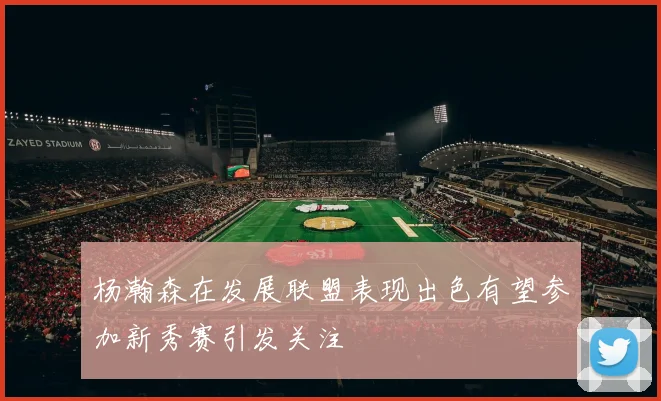 杨瀚森在发展联盟表现出色有望参加新秀赛引发关注