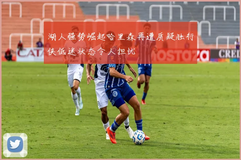 湖人强势崛起哈里森再遭质疑独行侠低迷状态令人担忧