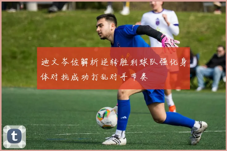 迪文岑佐解析逆转胜利球队强化身体对抗成功打乱对手节奏