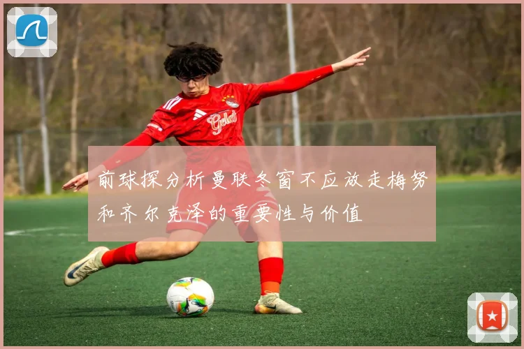 前球探分析曼联冬窗不应放走梅努和齐尔克泽的重要性与价值