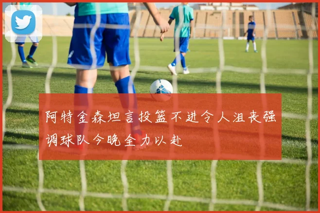 阿特金森坦言投篮不进令人沮丧强调球队今晚全力以赴