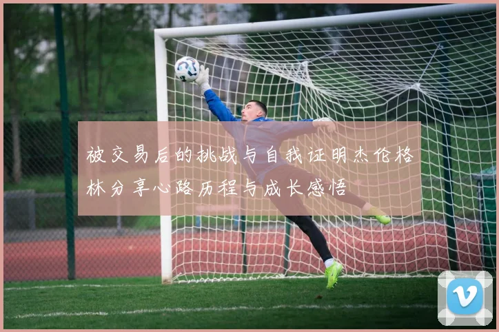 被交易后的挑战与自我证明杰伦格林分享心路历程与成长感悟
