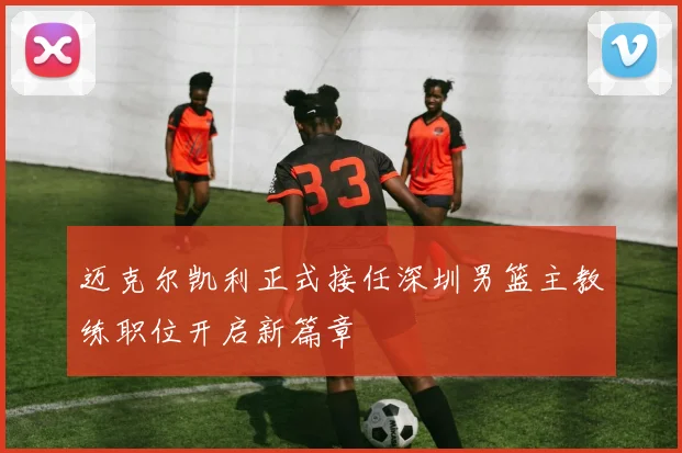 迈克尔凯利正式接任深圳男篮主教练职位开启新篇章