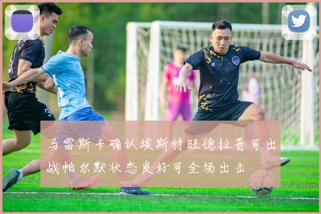 马雷斯卡确认埃斯特旺德拉普可出战帕尔默状态良好可全场出击