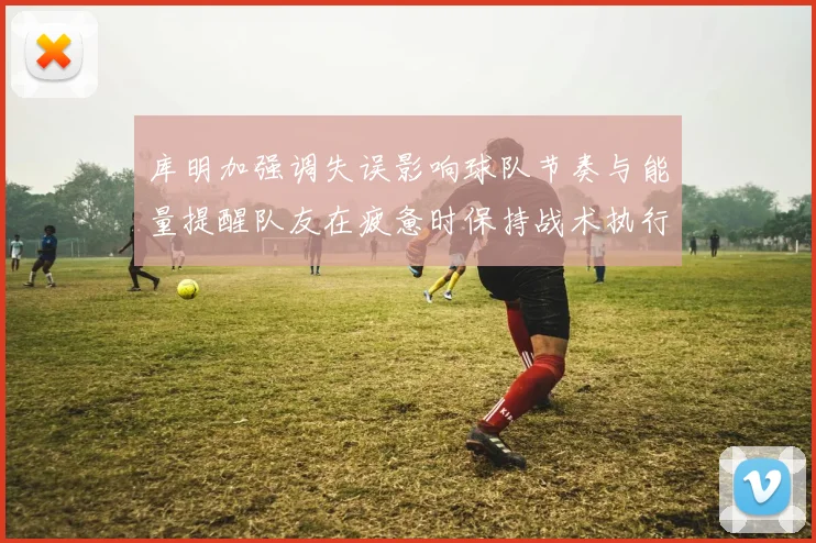 库明加强调失误影响球队节奏与能量提醒队友在疲惫时保持战术执行力