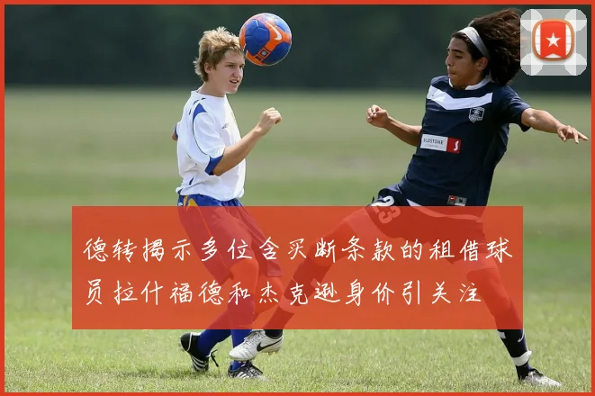 德转揭示多位含买断条款的租借球员拉什福德和杰克逊身价引关注