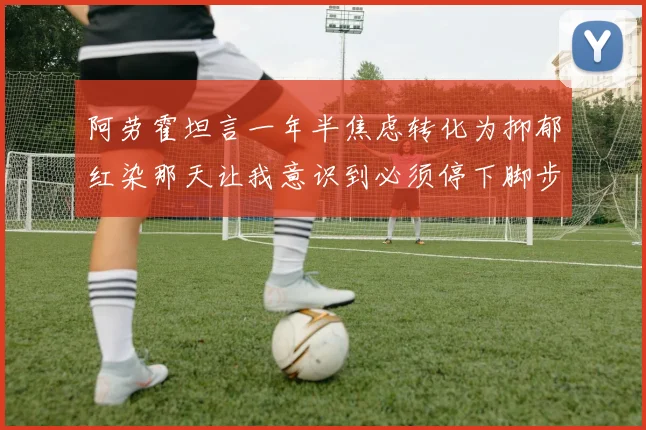 阿劳霍坦言一年半焦虑转化为抑郁红染那天让我意识到必须停下脚步