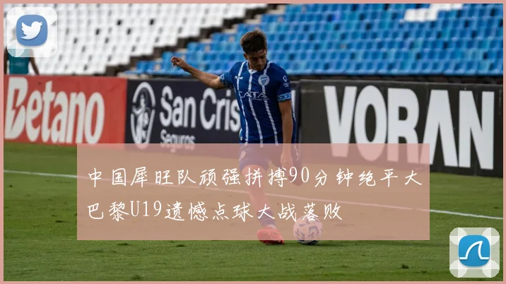 中国犀旺队顽强拼搏90分钟绝平大巴黎U19遗憾点球大战落败