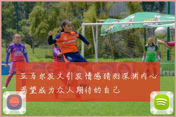 亚马尔发文引发情感猜测深渊内心渴望成为众人期待的自己