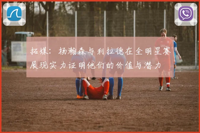 拓媒：杨瀚森与利拉德在全明星赛展现实力证明他们的价值与潜力