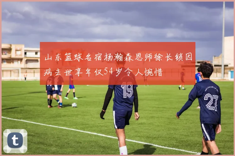 山东篮球名宿杨瀚森恩师徐长锁因病去世享年仅54岁令人惋惜