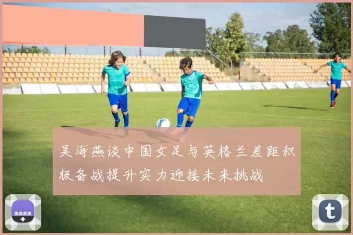 吴海燕谈中国女足与英格兰差距积极备战提升实力迎接未来挑战