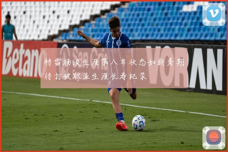 特雷杨谈生涯第八年状态如新秀期待打破职业生涯长寿纪录