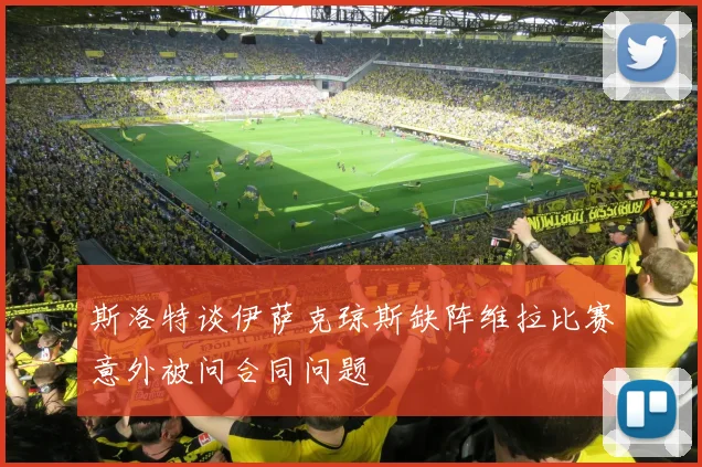 斯洛特谈伊萨克琼斯缺阵维拉比赛意外被问合同问题