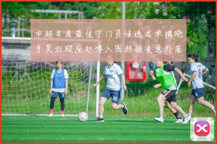 中超年度最佳守门员候选名单揭晓李昊刘殿座赵博入围颜骏凌意外落选