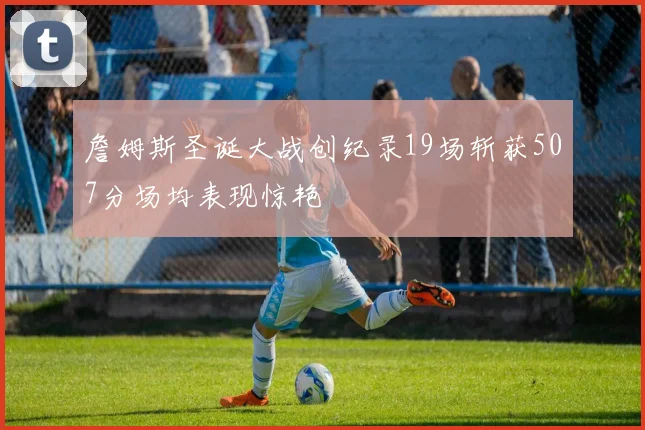 詹姆斯圣诞大战创纪录19场斩获507分场均表现惊艳