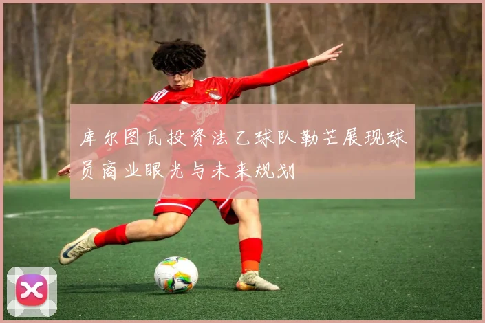 库尔图瓦投资法乙球队勒芒展现球员商业眼光与未来规划