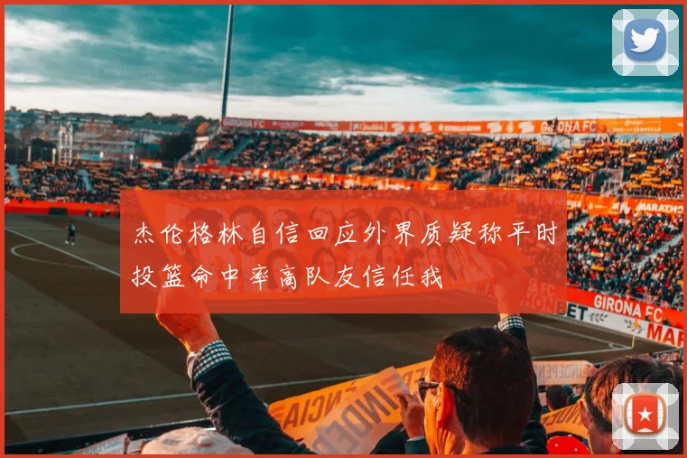 杰伦格林自信回应外界质疑称平时投篮命中率高队友信任我