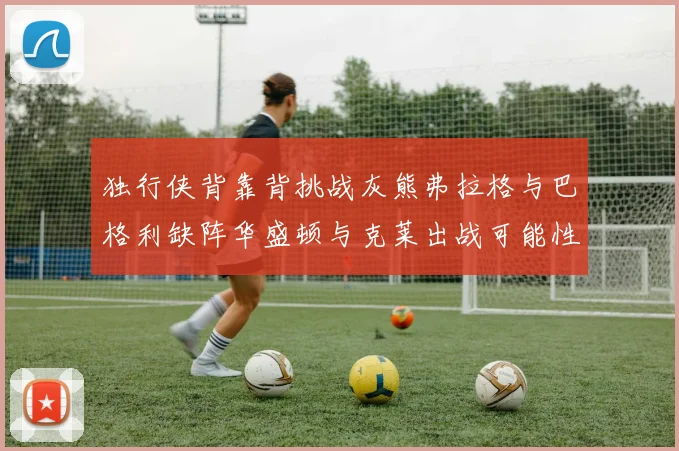 独行侠背靠背挑战灰熊弗拉格与巴格利缺阵华盛顿与克莱出战可能性微小