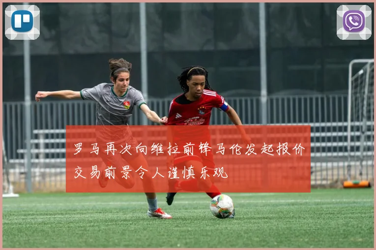 罗马再次向维拉前锋马伦发起报价交易前景令人谨慎乐观