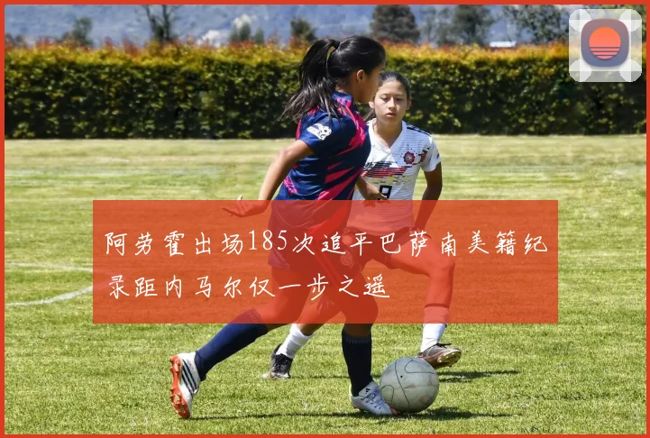 阿劳霍出场185次追平巴萨南美籍纪录距内马尔仅一步之遥